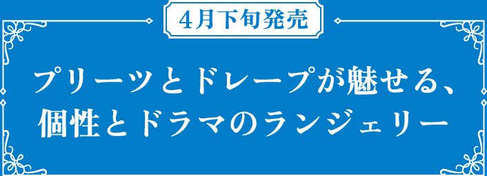 4月下旬発売 プリーツとドレープが魅せる、個性とドラマのランジェリー